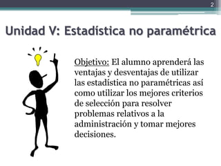 Unidad V: Estadística no paramétricaObjetivo:El alumno aprenderá las ventajas y desventajas de utilizar las estadística no paramétricas así como utilizar los mejores criterios de selección para resolver problemas relativos a la administración y tomar mejores decisiones.2