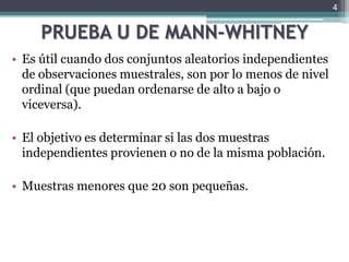 PRUEBA U DE MANN-WHITNEYEs útil cuando dos conjuntos aleatorios independientes de observaciones muestrales, son por lo menos de nivel ordinal (que puedan ordenarse de alto a bajo o viceversa).El objetivo es determinar si las dos muestras independientes provienen o no de la misma población.Muestras menores que 20 son pequeñas.4