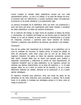 Ensayo
3
YessicaLizethPérezRodríguez “ProcesosIndustriales“
UniversidadTecnológicade Torreón
mucho cuidado al manejar datos estadísticos porque por una mala
representación gráfica ya sea a la calidad, si se pasa del margen de error,
el producto sale con deficiencias y cuando acontecen estas circunstancias,
el producto no se puede abastecer y la productividad baja.
La persona encargada de la estadística, tiene que tener una preparación y
para eso tiene que tener una capacitación para saber manejar y actualizar
los datos estadísticos en todos los sectores productivos.
En la medición del trabajo, la mejor forma de visualizar el estado de tiempo
y movimientos. Un muestreo del trabajo es una técnica para la medición del
trabajo en la cual se realizan un gran número de observaciones a un grupo
de máquinas, procesos u operarios para hacer estudios de tiempos,
hombres y máquinas para identificar las demoras que afectan a los trabajos.
Conclusión:
Una de las partes más importantes de la industria, es la estadística con la
cual se controlan los recursos, la materia prima, el control de calidad, la
toma de decisiones, entre otras cosas que es una de las tareas del
ingeniero industrial. Se aplica en todos los sectores productivos, porque
todo sector recopila datos que se tienen que agrupar para analizar e
interpretar conclusiones y determinar el control de cada departamento. El
“Ingeniero Industrial” que no sepa estadística, no es ingeniero, porque los
sectores que dijimos anteriormente, es la tarea del ingeniero y si no sabe
agrupar datos no va a tener el control de los sectores y no va a poder
determinar defectos de calidad, demoras en la producción ni va a poder
aportar estrategias.
El ingeniero industrial para planificar, tiene que tomar los datos de las
demandas de los años anteriores para pronosticar y planear. No lo puede
hacer si no analiza ni investiga sus estrategias porque si lo hace, pone en
riesgo la producción.
 