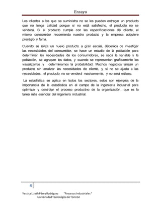 Ensayo
4
YessicaLizethPérezRodríguez “ProcesosIndustriales“
UniversidadTecnológicade Torreón
Los clientes a los que se suministra no se les pueden entregar un producto
que no tenga calidad porque si no está satisfecho, el producto no se
venderá. Si el producto cumple con las especificaciones del cliente, el
mismo consumidor recomienda nuestro producto y la empresa adquiere
prestigio y fama.
Cuando se lanza un nuevo producto a gran escala, debemos de investigar
las necesidades del consumidor, se hace un estudio de la población para
determinar las necesidades de los consumidores, se saca la variable y la
población, se agrupan los datos, y cuando se representan gráficamente los
visualizamos y determinamos la probabilidad. Muchos negocios lanzan un
producto sin analizar las necesidades de cliente, y si no se ajusta a las
necesidades, el producto no se venderá masivamente, y no será exitoso.
La estadística se aplica en todos los sectores, estos son ejemplos de la
importancia de la estadística en el campo de la ingeniería industrial para
optimizar y controlar el proceso productivo de la organización, que es la
tarea más esencial del ingeniero industrial.
 