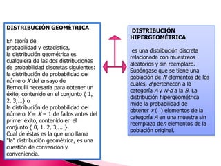 DISTRIBUCIÓN GEOMÉTRICA 
En teoría de 
probabilidad y estadística, 
la distribución geométrica es 
cualquiera de las dos distribuciones 
de probabilidad discretas siguientes: 
la distribución de probabilidad del 
número X del ensayo de 
Bernoulli necesaria para obtener un 
éxito, contenido en el conjunto { 1, 
2, 3,...} o 
la distribución de probabilidad del 
número Y = X − 1 de fallos antes del 
primer éxito, contenido en el 
conjunto { 0, 1, 2, 3,... }. 
Cual de éstas es la que uno llama 
"la" distribución geométrica, es una 
cuestión de convención y 
conveniencia. 
DISTRIBUCIÓN 
HIPERGEOMÉTRICA 
es una distribución discreta 
relacionada con muestreos 
aleatorios y sin reemplazo. 
Supóngase que se tiene una 
población de N elementos de los 
cuales, d pertenecen a la 
categoría A y N-d a la B. La 
distribución hipergeométrica 
mide la probabilidad de 
obtener x ( ) elementos de la 
categoría A en una muestra sin 
reemplazo den elementos de la 
población original. 
 