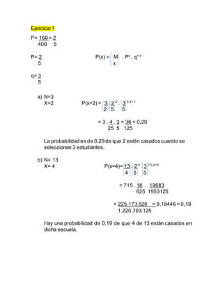 Ejercicio 1
P= 160 = 2
400 5
P= 2 P(x) = M . Px
. qn-x
5 x
q= 3
5
a) N=3
X=2 P(x=2) = 3 . 2 2
. 3 3-2=1
2 5 5
= 3 . 4 . 3 = 36 = 0,29
25 5 125
La probabilidad es de 0,29 de que 2 estén casados cuando se
seleccionan 3 estudiantes.
b) N= 13
X= 4 P(x=4)= 13 . 2 4
. 3 13-4=9
4 5 5
= 715 . 16 . 19683
625 1953125
= 225.173.520 = 0,18446 = 0,19
1.220.703.125
Hay una probabilidad de 0,19 de que 4 de 13 están casados en
dicha escuela.
 
