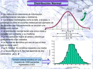 Se utiliza en el tratamiento de Información sobre fenómenos naturales y cotidianos. Caracteres morfológicos como la talla  o el peso, o psicológicos como el cociente intelectual son ejemplos de  de variables que frecuentemente se asumen una  distribución normal. La distribución normal tienen una única moda y  coincide con su media  y su mediana. La frecuencia es mayor al centro y disminuye  gradualmente a los costados. La Normal es asintótica por eso es que el área  bajo la curva vale 1 La D. Normal  Es simétrica respecto a su media La ecuación de la D. Normal depende de dos  parámetros  y  2 Distribución Normal Tensión arterial sistólica en una muestra de 1000 pacientes ingresados a UCI 