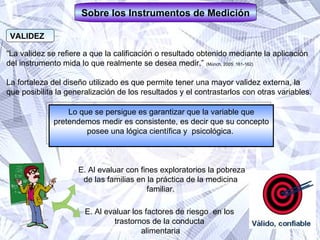 VALIDEZ Lo que se persigue es garantizar que la variable que pretendemos medir es consistente, es decir que su concepto posee una lógica científica y  psicológica.  Sobre los Instrumentos de Medición “ La validez se refiere a que la calificación o resultado obtenido mediante la aplicación  del instrumento mida lo que realmente se desea medir.”  (Münch, 2005: 161-162)   La fortaleza del diseño utilizado es que permite tener una mayor validez externa, la  que posibilita la generalización de los resultados y el contrastarlos con otras variables.  E. Al evaluar con fines exploratorios la pobreza de las familias en la práctica de la medicina  familiar.  E. Al evaluar los factores de riesgo  en los  trastornos de la conducta  alimentaria 