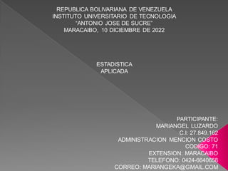 REPUBLICA BOLIVARIANA DE VENEZUELA
INSTITUTO UNIVERSITARIO DE TECNOLOGIA
“ANTONIO JOSE DE SUCRE”
MARACAIBO, 10 DICIEMBRE DE 2022
ESTADISTICA
APLICADA
PARTICIPANTE:
MARIANGEL LUZARDO
C.I: 27.849.162
ADMINISTRACION MENCION COSTO
CODIGO: 71
EXTENSION: MARACAIBO
TELEFONO: 0424-6640658
CORREO: MARIANGEKA@GMAIL.COM
 