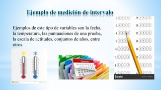Ejemplos de este tipo de variables son la fecha,
la temperatura, las puntuaciones de una prueba,
la escala de actitudes, conjuntos de años, entre
otros.
 
