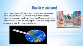 Integra aquellas variables con intervalos iguales que pueden
situar un cero absoluto. Estas variables nombran orden,
presentan intervalos iguales y el cero significa ausencia de la
característica. El cero absoluto supone identificar una posición
de ausencia total del rasgo o fenómeno.
 