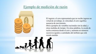 Ejemplo de medición de razón
El ingreso; el cero representaría que no recibe ingreso en
virtud de un trabajo, la velocidad; el cero significa
ausencia de movimiento.
Otros ejemplos de variables racionales son la edad, y
otras medidas de tiempo. En otras palabras, la escala de
razón comienza desde el cero y aumenta en números
sucesivos iguales a cantidades del atributo que está
siendo medido
 