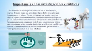 Todo problema de investigación científica, aún el más abstracto,
implica de algún modo una tarea de medición de los conceptos que
intervienen en el mismo. Porque si tratamos con objetos como una
especie vegetal o un comportamiento humano nos veremos obligados
ya sea a describir sus características o a relacionarse éstas con otras con
las que pueden estar conectadas: en todo caso tendremos que utilizar
determinadas variables, tamaño, tipo de flor, semilla, o las variables que
definan el comportamiento de estudio y tendremos que encontrar el
valor que éstas asumen en el caso estudiado
 