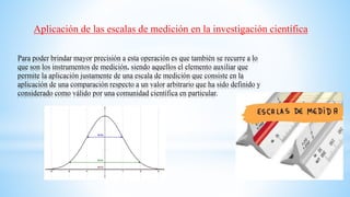 Para poder brindar mayor precisión a esta operación es que también se recurre a lo
que son los instrumentos de medición, siendo aquellos el elemento auxiliar que
permite la aplicación justamente de una escala de medición que consiste en la
aplicación de una comparación respecto a un valor arbitrario que ha sido definido y
considerado como válido por una comunidad científica en particular.
Aplicación de las escalas de medición en la investigación científica
 