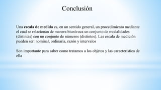 Conclusión
Una escala de medida es, en un sentido general, un procedimiento mediante
el cual se relacionan de manera biunívoca un conjunto de modalidades
(distintas) con un conjunto de números (distintos). Las escala de medición
pueden ser: nominal, ordinaria, razón y intervalos
Son importante para saber como tratamos a los objetos y las característica de
ella
 