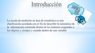 La escala de medición en área de estadística es una
clasificación acordada con el fin de describir la naturaleza de
la información contenida dentro de los números asignados a
los objetos y siempre y cuando dentro de una variable
 