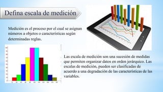 Defina escala de medición
Medición es el proceso por el cual se asignan
números a objetos o características según
determinadas reglas.
Las escala de medición son una sucesión de medidas
que permiten organizar datos en orden jerárquico. Las
escalas de medición, pueden ser clasificadas de
acuerdo a una degradación de las características de las
variables.
 