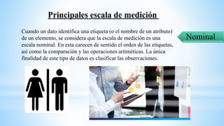 Nominal
Cuando un dato identifica una etiqueta (o el nombre de un atributo)
de un elemento, se considera que la escala de medición es una
escala nominal. En esta carecen de sentido el orden de las etiquetas,
así como la comparación y las operaciones aritméticas. La única
finalidad de este tipo de datos es clasificar las observaciones.
 
