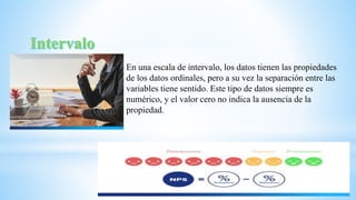 En una escala de intervalo, los datos tienen las propiedades
de los datos ordinales, pero a su vez la separación entre las
variables tiene sentido. Este tipo de datos siempre es
numérico, y el valor cero no indica la ausencia de la
propiedad.
 