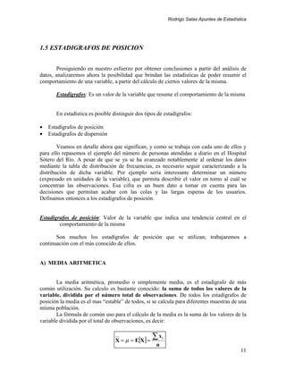 Rodrigo Salas Apuntes de Estadística




1.5 ESTADIGRAFOS DE POSICION


       Prosiguiendo en nuestro esfuerzo por obtener conclusiones a partir del análisis de
datos, analizaremos ahora la posibilidad que brindan las estadísticas de poder resumir el
comportamiento de una variable, a partir del cálculo de ciertos valores de la misma.

       Estadígrafos: Es un valor de la variable que resume el comportamiento de la misma


       En estadística es posible distinguir dos tipos de estadígrafos:

•   Estadígrafos de posición
•   Estadígrafos de dispersión

        Veamos en detalle ahora que significan, y como se trabaja con cada uno de ellos y
para ello repasemos el ejemplo del número de personas atendidas a diario en el Hospital
Sótero del Río. A pesar de que se ya se ha avanzado notablemente al ordenar los datos
mediante la tabla de distribución de frecuencias, es necesario seguir caracterizando a la
distribución de dicha variable. Por ejemplo sería interesante determinar un número
(expresado en unidades de la variable), que permita describir el valor en torno al cuál se
concentran las observaciones. Esa cifra es un buen dato a tomar en cuenta para las
decisiones que permitan acabar con las colas y las largas esperas de los usuarios.
Definamos entonces a los estadígrafos de posición.


Estadígrafos de posición: Valor de la variable que indica una tendencia central en el
        comportamiento de la misma

       Son muchos los estadígrafos de posición que se utilizan; trabajaremos a
continuación con el más conocido de ellos.


A) MEDIA ARITMETICA


       La media aritmética, promedio o simplemente media, es el estadígrafo de más
común utilización. Su calculo es bastante conocido: la suma de todos los valores de la
variable, dividida por el número total de observaciones. De todos los estadígrafos de
posición la media es el mas “estable” de todos, si se calcula para diferentes muestras de una
misma población.
       La fórmula de común uso para el cálculo de la media es la suma de los valores de la
variable dividida por el total de observaciones, es decir:


                                  X = µ = E[X] =
                                                   ∑x    i

                                                     n
                                                                                              11
 