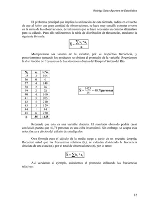 Rodrigo Salas Apuntes de Estadística



        El problema principal que implica la utilización de esta fórmula, radica en el hecho
de que al haber una gran cantidad de observaciones, se hace muy sencillo cometer errores
en la suma de las observaciones, de tal manera que se hace necesario un camino alternativo
para su cálculo. Para ello utilizaremos la tabla de distribución de frecuencias, mediante la
siguiente fórmula:

                                      X=
                                           ∑x   i   *ni
                                              n

         Multiplicando los valores de la variable, por su respectiva frecuencia, y
posteriormente sumando los productos se obtiene el promedio de la variable. Recordemos
la distribución de frecuencias de las atenciones diarias del Hospital Sótero del Río.


  Xi     ni     xi*ni
  35      3      105
  36      0        0
  37      4      148
  38      2       76                                 1425
  39      2       78                         X=           = 40,71personas
                                                      35
  40      4      160
  41      5      205
  42      5      210
  43      3      129
  44      1       44
  45      6      270
  Σ      35     1425

       Recuerde que esta es una variable discreta. El resultado obtenido podría crear
confusión puesto que 40,71 personas es una cifra inverosímil. Sin embargo se acepta esta
notación para efectos del cálculo de estadígrafos

       Otra fórmula para el cálculo de la media surge a partir de un pequeño despeje;
Recuerde usted que las frecuencias relativas (hi), se calculan dividiendo la frecuencia
absoluta de una clase (ni), por el total de observaciones (n), por lo tanto:

                                   X = ∑ hi * xi

        Así volviendo al ejemplo, calculemos el promedio utilizando las frecuencias
relativas:




                                                                                            12
 