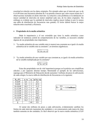 Rodrigo Salas Apuntes de Estadística


exactitud en relación con los datos originales. Por ejemplo saber que el intervalo que va de
6 a 6,99 tiene una frecuencia absoluta de 5 no permite conocer que valor exacto tienen las 5
observaciones incluidas en dicho intervalo. La solución a este problema es la tabulación en
mayor cantidad de intervalos de menor amplitud cada uno, de los datos originales. Sin
embargo es evidente que la cantidad de intervalos implica mayor trabajo (o por lo menos
una tabla de distribución de frecuencias mas grande). El lector deberá buscar la mejor
relación entre exactitud y eficiencia.


•   Propiedades de la media aritmética

       Dada la importancia y el uso extendido que tiene la media aritmética como
indicador de tendencia central de comportamiento de las variables, es necesario estudiar
algunas de sus propiedades mas importantes.

1- “La media aritmética de una variable más (o menos) una constante a es igual a la media
   aritmética de la variable más la constante”; en términos algebraicos:

                                x+a = a+x


2- “La media aritmética de una variable por una constante a, es igual a la media aritmética
   de la variable multiplicada por la constante”

                                x*a = a*x

       Estas dos propiedades son de vital importancia porque en la práctica nos simplifican
cálculos y por supuesto ahorran tiempo; Retomando el ejemplo de las subvenciones,
suponga que el Ministerio de Educación decide aumentar 2 millones de pesos la subvención
de cada colegio; La nueva tabla de distribución de frecuencias es la siguiente:

  Xi-1-X’i   xi +a    ni ni*(xi +a)
  8-8,99      8,5      1    8,5
  9-9,99      9,5      5    47,5
 10-10,99    10,5      3    31,5                             521
                                                        X=       = 13,03millones
 11-11,99    11,5     4      46                              40
 12-12,99    12,5      5    62,5
 13-13,99    13,5      7    94,5
 14-14,99    14,5      5    72,5
 15-15,99    15,5      7   108,5
   16-17     16,5      3    49,5
     Σ                40    521

        Al sumar dos millones de pesos a cada subvención, evidentemente cambian los
límites de cada intervalo (aumentan dos unidades), y en consecuencia cada marca de clase
también aumenta en dos unidades; Es fácil observar que la nueva media aritmética (13,03



                                                                                          14
 