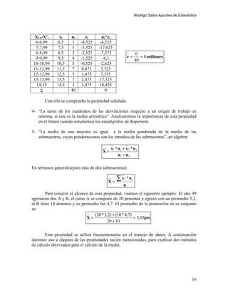 Rodrigo Salas Apuntes de Estadística




  Xi-1-X’i     xi    ni      zi       ni*zi
  6-6,99      6,5     1   -4,525     -4,525
  7-7,99      7,5     5   -3,525    -17,625
  8-8,99      8,5     3   -2,525     -7,575                    0
  9-9,99      9,5     4   -1,525      -6,1              z=       = 0.millones
                                                              40
 10-10,99    10,5    5    -0,525     -2,625
 11-11,99    11,5     7   0,475      3,325
 12-12,99    12,5     5   1,475      7,375
 13-13,99    13,5     7   2,475     17,325
   14-15     14,5     3   3,475     10,425
     Σ               40                 0

       Con ello se comprueba la propiedad señalada.

4- “La suma de los cuadrados de las desviaciones respecto a un origen de trabajo es
   mínima, si este es la media aritmética”. Analizaremos la importancia de esta propiedad
   en el futuro cuando estudiemos los estadígrafos de dispersión.

5- “La media de una muestra es igual a la media ponderada de la media de las
   submuestras, cuyas ponderaciones son los tamaños de las submuestras”, en álgebra:

                                           x1 * n1 + x 2 * n 2
                                      X=
                                                n1 + n 2

En términos generales(para más de dos submuestras):


                                         X=
                                               ∑x   i   *ni
                                                    n
        Para conocer el alcance de esta propiedad, veamos el siguiente ejemplo: El año 99
egresaron dos A y B, el curso A se compone de 20 personas y egresó con un promedio 5,2,
el B tiene 10 alumnos y su promedio fue 4,7. El promedio de la promoción en su conjunto
es:
                                   (20 * 5,2) + (10 * 4,7)
                              X=                           = 5,03pts
                                           20 + 10


       Esta propiedad se utiliza frecuentemente en el manejo de datos; A continuación
daremos uso a algunas de las propiedades recién mencionadas, para explicar dos métodos
de cálculo abreviados para el cálculo de la media.




                                                                                               16
 