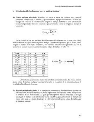 Rodrigo Salas Apuntes de Estadística


•   Métodos de cálculo abreviado para la media aritmética


1- Primer método abreviado: Consiste en restar a todos los valores una cantidad
   constante, trabajar con el residuo, y posteriormente agregar la constante. Se trata de
   escoger un valor de la variable como origen de trabajo, restarlo de cada observación
   calcular el promedio de estos residuos y posteriormente sumar el origen de trabajo al
   promedio.


                                       X = Ot +
                                                  ∑ z ' *n
                                                       i     i

                                                      n


    En la fórmula z’i es una variable definida como cada observación (o marca de clase)
menos el valor escogido como orígen de trabajo. Debe tenerse presente que si utiliza como
orígen de trabajo a la media aritmética, esta variable arrojará como promedio 0.; En el
ejemplo de las subvenciones, utilicemos como orígen de trabajo el valor 10


  Xi-1-X’i    xi     ni      zi       ni*zi
  6-6,99     6,5      1     -3,5       -3,5
  7-7,99     7,5      5     -2,5      -12,5
  8-8,99     8,5      3     -1,5       -4,5                      41
  9-9,99     9,5     4      -0,5        -2            x = 10 +      = 11,03.millones
                                                                 40
 10-10,99    10,5     5     0,5        2,5
 11-11,99    11,5     7     1,5       10,5
 12-12,99    12,5     5     2,5       12,5
 13-13,99    13,5     7     3,5       24,5
   14-15     14,5     3     4,5       13,5
     Σ               40                 41

        11,03 millones es el mismo promedio calculado con anterioridad. Se puede utilizar
como orígen de trabajo cualquier valor de la variable (a excepción de la misma media), y el
resultado obtenido será el mismo


2- Segundo método abreviado: Si se trabaja con unta tabla de distribución de frecuencias
   con intervalos de igual amplitud se puede expresar las desviaciones como múltiplos de
   la amplitud de los intervalos (c). Al igual que en el primer método abreviado, se escoge
   un orígen de trabajo y se calcula una nueva variable ui que corresponde al número de
   clases entre cada xi o marca de clase y el valor seleccionado como orígen de trabajo, de
   la siguiente manera:
                                                 xi − Ot
                                          ui =
                                                    c



                                                                                            17
 