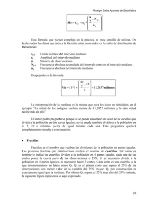 Rodrigo Salas Apuntes de Estadística

                                                        n        
                                                         − N j−1 
                                     Me = x j−1 + c j *  2       
                                                         nj 
                                                                 
                                                                 


       Esta fórmula que parece compleja en la práctica es muy sencilla de utilizar. De
hecho todos los datos que indica la fórmula están contenidos en la tabla de distribución de
frecuencias:

       xj-1     Límite inferior del intervalo mediano
       cj       Amplitud del intervalo mediano
       n        Número de observaciones
       Nj-1     Frecuencia absoluta acumulada del intervalo anterior al intervalo mediano
       nj       Frecuencia absoluta del intervalo mediano

       Despejando en la fórmula:

                                                40      
                                                   − 18 
                                 Me = 11 * 1 +  2        = 11,2857millones
                                                7 
                                                        
                                                        


       La interpretación de la mediana es la misma que para los datos no tabulados; en el
ejemplo “La mitad de los colegios reciben menos de 11,2857 millones y la otra mitad
recibe más de ello”

       El lector podrá preguntarse porque si se puede encontrar un valor de la variable que
divida a la población en dos partes iguales, no se puede también dividirse a la población en
4, 5, 10 o infinitas partes de igual tamaño cada una. Esta preguntara quedará
completamente resuelta a continuación.


•   Fractilas

        Fractilas es el nombre que reciben las divisiones de la población en partes iguales.
Las primeras fractilas que estudiaremos reciben el nombre de cuartilas. Tal como su
nombre lo indica las cuartilas dividen a la población en 4 partes iguales, cada una de las
cuales posee la cuarta parte de las observaciones o 25%; Si es necesario dividir a la
población en 4 partes iguales, es necesario hacer 3 cortes. Cada corte es una cuartila, a la
que denominaremos en letras como Qi. Q1 es el primer corte que separa al 25% de las
observaciones con menor valor de la variable del 75% mayor. Q2 por construcción es
exactamente igual que la mediana. Por último Q3 separa al 25% mas alto del 25% restante,
la siguiente figura representa lo aquí expresado




                                                                                            20
 