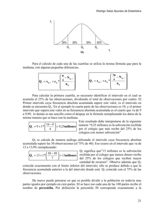Rodrigo Salas Apuntes de Estadística


                     ni




                                25%        25%        25%     25%
                                      Q1         Q2         Q3
                                                                         xi
                                                 Me


      Para el cálculo de cada una de las cuartilas se utiliza la misma fórmula que para la
mediana, con algunas pequeñas diferencias.

                                n                                          3n          
                                 − N q −1                                     − N q −1 
            Q1 = x q −1 + c q *  4                   Q 3 = x q −1 + c q *  4           
                                 nq                                           nq       
                                                                                       
                                                                                       

        Para calcular la primera cuartíla, es necesario identificar el intervalo en el cual se
acumula el 25% de las observaciones, dividiendo el total de observaciones por cuatro. El
Primer intervalo cuya frecuencia absoluta acumulada supere este valor, es el intervalo en
donde se encuentra Q1. En el ejemplo la cuarta parte de las observaciones es 10, y el primer
intervalo que supera este valor en su frecuencia absoluta acumulada es el cuarto que va de 9
a 9,99; lo demás es tan sencillo como el despeje en la fórmula reemplazando los datos de la
misma manera que se hace con la mediana.
                                             Este resultado debe interpretarse de la siguiente
                   10 − 9                  manera “9,25 millones es la subvención recibida
     Q1 = 9 + 1 *          = 9,25millones
                   4                       por el colegio que más recibe del 25% de los
                                             colegios con menor subvención”

       Q3 se calcula de manera análoga utilizando el intervalo cuya frecuencia absoluta
acumulada supere las 30 observaciones (el 75% de 40). Eso ocurre en el intervalo que va de
13 a 13,99; reemplazando:
                                             Q3 significa que”13 millones es la subvención
                     30 − 30 
     Q 3 = 13 + 1 *           = 13millones recibida por el colegio que menos dinero recibe
                     7                     del 25% de los colegios que reciben mayor
                                             cantidad de recursos”. Observe además que Q3
coincide exactamente con el límite inferior del intervalo; ello se produce debido a que la
frecuencia acumulada anterior a la del intervalo donde está Q3 coincide con el 75% de las
observaciones.

        De nuevo puede pensarse en que es posible dividir a la población en todavía mas
partes iguales por ejemplo en cien partes. SI se hace eso cada una de las 100 partes recibe el
nombre de percentila. Por definición la percentila 50 corresponde exactamente a la



                                                                                              21
 