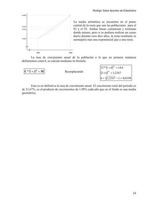 Rodrigo Salas Apuntes de Estadística
14,60



                                             La media aritmética se encuentra en el punto
13,30
                                             central de la recta que une las poblaciones para el
13,23                                        82 y el 92. Ambas líneas comienzan y terminan
                                             donde mismo, pero si se pudiera realizar un censo
                                             diario durante esos diez años, la resta resultante se
12,00
                                             asemejaría mas una exponencial que a una recta.



            1982                      1992


        La tasa de crecimiento anual de la población a la que en primera instancia
definiremos como i, se calcula mediante la fórmula:

                                                                   12 * (1 + i ) = 14,6
                                                                               10


   C * (1 + i ) = M
            n
                                   Reemplazando                     (1 + i )10 = 1,2167
                                                                    i = 10 1,2167 − 1 = 0,0198

       Esta es en definitiva la tasa de crecimiento anual. El crecimiento total del período es
de 21,67%, es el producto de crecimientos de 1,98% cada año que en el fondo es una media
geométrica




                                                                                                 24
 