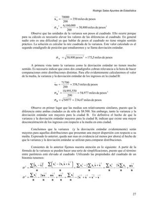 Rodrigo Salas Apuntes de Estadística

                                70000
                                  xA =  = 350 miles de pesos
                                  200
                             2   6.160.000
                          σA =               = 30.800 miles de pesos 2
                                     200
       Observe que las unidades de la varianza son pesos al cuadrado. Ello ocurre porque
para su cálculo es necesario elevar los valores de las diferencias al cuadrado. En general
nadie esto es una dificultad ya que hablar de pesos al cuadrado no tiene ningún sentido
práctico. La solución es calcular la raíz cuadrada de la varianza. Este valor calculado es el
segundo estadígrafo de posición que estudiaremos y se llama desviación estándar.


                                          σ A = 30.800 pesos 2 = 175 ,5 miles de pesos

       A primera vista tanto la varianza como la desviación estándar no tienen mucho
sentido. Es necesario indicar que estos dos estadígrafos cobran relevancia a la hora de hacer
comparaciones entre distribuciones distintas. Para ello evidentemente calcularemos el valor
de la media, la varianza y la desviación estándar de los ingresos en la ciudad B:

                                                71700
                                  xB =                 = 358.5 miles de pesos
                                                 200
                                           2     10.995.550
                                  σB           =            = 54.977 miles de pesos 2
                                                     200
                                  σ B = 54977 = 234.47 miles de pesos

       Observe en primer lugar que las medias son relativamente similares, puesto que la
diferencia entre ambas ciudades es de sólo de $8.500. Sin embargo, tanto la varianza y la
desviación estándar son mayores para la ciudad B. En definitiva el hecho de que la
varianza y la desviación estándar mayores para la ciudad B, indican que existe una mayor
desconcentración de los ingresos con respecto a la media en esta ciudad.

        Concluimos que la varianza (y la desviación estándar evidentemente) serán
mayores para aquellas distribuciones que presentan una mayor dispersión con respecto a su
media. Expresado lo anterior, queda aun mas en evidencia (al menos por ahora) el hecho de
que la varianza y la desviación estándar se utilizan para comparar distribuciones.

       Consientes de lo anterior fijemos nuestra atención en lo siguiente: A partir de la
fórmula de la varianza se pueden hacer una serie de simplificaciones, puesto que el término
entre paréntesis está elevado al cuadrado. Utilizando las propiedades del cuadrado de un
binomio tenemos:

          ∑ (x            ) = ∑x         − 2x i x + x 
                                      2               2
                          2
                                                                                           2
                                                               ∑x         − 2∑ x i x + x           ∑x           2x∑ x i
                                                                      2                                 2                        2
                 i   −x              i
                                                        =            i                                 i                   nx
σ   2
        =                                                                                        =          −             +
                 n                          n                                   n                  n              n          n
         ∑x                                         ∑x
               2              2   2             2         2
               i         2n x   nx   nx                   i       2         2            2
σ2 =                 −        −    +    =                     − 2x + x = x 2 − x
           n              n      n    n               n



                                                                                                                                 27
 