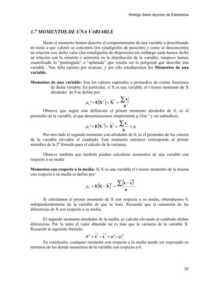 Rodrigo Salas Apuntes de Estadística



1.7 MOMENTOS DE UNA VARIABLE

        Hasta el momento hemos descrito el comportamiento de una variable a describiendo
en torno a que valores se concentra (los estadígrafos de posición) y como se desconcentra
en relación con dicho valor (los estadígrafos de dispersión).sin embargo nada hemos dicho
en relación con la simetría o asimetría en la distribución de la variable; tampoco hemos
cuantificado lo “puntiaguda” o “aplanada” que resulta ser la poligonal que describe una
variable . Nos falta camino por avanzar, y por ello estudiaremos los Momentos de una
variable.

Momentos de una variable: Son los valores esperados o promedios de ciertas funciones
         de dicha variable; En particular, si X es una variable, el r-ésimo momento de X
         alrededor de 0 se define por:

                               µ r ' = E(X ) = X
                                          r           r
                                                          =
                                                            ∑x       r
                                                                     i

                                                    n
      Observe que según esta definición el primer momento alrededor de 0, es el
promedio de la variable, al que denominaremos simplemente µ (Sin ‘ y sin subíndice).

                               µ1' = E(X ) = X
                                         1            1
                                                         =µ
                                                          =
                                                            ∑x   1
                                                                 i

                                                     n
      Por otro lado el segundo momento con alrededor de 0, es el promedio de los valores
de la variable elevados al cuadrado. Este momento entonces corresponde al primer
miembro de la 2º fórmula para el cálculo de la varianza.

       Observe también que también pueden calcularse momentos de una variable con
respecto a su media

Momentos con respecto a la media: Si X es una variable el r-ésimo momento de la misma
con respecto a su media se define por:

                                                  ∑ (x − x)
                                                                         r

                                    = E(X − X ) =
                                                  r
                               µr
                                                             n

       Si calculamos el primer momento de X con respecto a su media, obtendremos 0,
independientemente de la variable de que se trate. Recuerde que la sumatoria de las
diferencias de X con respecto a su media.

       El segundo momento alrededor de la media, se calcula elevando al cuadrado dichas
diferencias. Por lo tanto el valor obtenido no es más que la varianza de la variable X.
Recuerde la siguiente fórmula:
                                              2
                              σ 2 = x 2 − x = µ'2 − µ'12
       En conclusión. cualquier momento con respecto a la media puede ser expresado en
términos de los demás momentos de la variable con respecto a 0.




                                                                                                      29
 