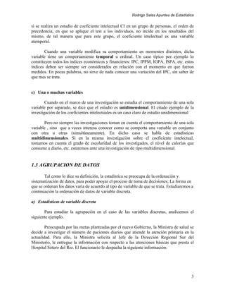 Rodrigo Salas Apuntes de Estadística


si se realiza un estudio de coeficiente intelectual CI en un grupo de personas, el orden de
precedencia, en que se aplique el test a los individuos, no incide en los resultados del
mismo, de tal manera que para este grupo, el coeficiente intelectual es una variable
atemporal.

        Cuando una variable modifica su comportamiento en momentos distintos, dicha
variable tiene un comportamiento temporal u ordinal. Un caso típico por ejemplo lo
constituyen todos los índices económicos y financieros: IPC, IPPM, IGPA, ISPA, etc. estos
índices deben ser siempre ser considerados en relación con el momento en que fueron
medidos. En pocas palabras, no sirve de nada conocer una variación del IPC, sin saber de
que mes se trata.


c) Una o muchas variables

        Cuando en el marco de una investigación se estudia el comportamiento de una sola
variable por separado, se dice que el estudio es unidimensional. El citado ejemplo de la
investigación de los coeficientes intelectuales es un caso claro de estudio unidimensional

       Pero no siempre las investigaciones toman en cuenta el comportamiento de una sola
variable , sino que a veces interesa conocer como se comporta una variable en conjunto
con otra u otras (simultáneamente). En dicho caso se habla de estadísticas
multidimensionales. Si en la misma investigación sobre el coeficiente intelectual,
tomamos en cuenta el grado de escolaridad de los investigados, el nivel de calorías que
consume a diario, etc. estaremos ante una investigación de tipo multidimensional.


1.3 AGRUPACION DE DATOS

       Tal como lo dice su definición, la estadística se preocupa de la ordenación y
sistematización de datos, para poder apoyar el proceso de toma de decisiones; La forma en
que se ordenan los datos varía de acuerdo al tipo de variable de que se trata. Estudiaremos a
continuación la ordenación de datos de variable discreta.

a) Estadísticas de variable discreta

       Para estudiar la agrupación en el caso de las variables discretas, analicemos el
siguiente ejemplo.

        Preocupada por las metas planteadas por el nuevo Gobierno, la Ministra de salud se
decide a investigar el número de pacientes diarios que atiende la atención primaria en la
actualidad. Para ello, la Ministra solicita al Jefe de la Dirección Regional Sur del
Ministerio, le entregue la información con respecto a las atenciones básicas que presta el
Hospital Sótero del Río. El funcionario le despacha la siguiente información:




                                                                                           3
 