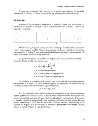 Rodrigo Salas Apuntes de Estadística


       Existen dos momentos con respecto a la media que resultan de particular
importancia, el tercero y el cuarto. De su análisis nos preocuparemos a continuación:


A) Asimetría

       Un aspecto de fundamental importancia al momento de describir una variable, es
determinar la simetría (o asimetría) en el comportamiento de la misma. Observe las
siguientes poligonales:




    A                                           B                                            C


                       xi                                    xi                                  xi


       Observe que la poligonal A tiene una “cola” mas larga hacia la derecha o hacia los
valores positivos de la variable. Diremos entonces que esta es una variable con asimetría o
sesgo positivo. El gráfico C representa una distribución con asimetría o sesgo negativo y la
figura B representa una distribución simétrica..

       El tercer momento de una variable con respecto a su media cuantifica la simetría (o
asimetría) de una variable. Así tenemos que:

                                                 ∑ (x − x)
                                                         3

                                  (
                            µ3 = E X − X   )
                                           3
                                               =
                                                  n
                            Si µ3 = 0 ⇒ Perfecta simetría
                            Si µ3 > 0 ⇒ Asimetría o sesgo positivo
                            Si µ3 < 0 ⇒ Asimetría o sesgo negativo

       Al igual que lo ocurrido con la varianza (que no es más que el segundo momento
con respecto a la media), el tercer momento puede ser expresado en términos de los
momentos con respecto a 0, mediante la siguiente fórmula:
                                µ 3 = µ' 3 −3µµ' 2 +2 µ 3

        El valor calculado de esta forma adolece del mismo defecto que en algún momento
dijimos que tenía la Varianza: No está expresada en las mismas unidades de la variable. En
el caso especial de µ3, el valor obtenido estará elevado al cubo. La solución a este problema
es calcular momentos adimensionales (sin unidades). Recuerde que algo similar hicimos
cuando calculamos el coeficiente de variación. El tercer momento adimensional de la
variable con respecto a su media recibe el nombre de coeficiente de asimetría o α3. Su
cálculo se realiza mediante la siguiente fórmula:




                                                                                                      30
 