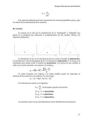 Rodrigo Salas Apuntes de Estadística


                                                        µ3
                                             α3 =
                                                    2
                                                        µ2
                                                         3




        Este momento adimensional tiene exactamente las mismas propiedades que µ3, para
los efectos de la cuantificación de la asimetría.


B) Curtosis

       La curtosis no es más que la cuantificación de lo “puntiaguda” o “aplanada” que
puede ser la poligonal que representa el comportamiento de una variable. Observe las
siguientes poligonales




               A                                        B                             C

                            xi                                    xi                             xi

        La distribución A por ser la más plana de las tres recibe el nombre de platocúrtica.
La distribución C (la más puntiaguda de las 3) la llamaremos leptocúrtica. Y la B que es la
intermedia entre ambas recibe el nombre de mesocúrtica. La Curtosis de una variable se
mide con el cuarto momento con respecto a la media µ4.

                                          ∑ (x − x)
                                                             4

                            = E(X − X ) =
                                         4
                       µ4
                                                n
       El cuarto momento con respecto a la media también puede ser expresado en
términos de los momentos con respecto a 0, como sigue:
                     µ 4 = µ' 4 −4 µµ' 3 +6 µ 2 µ' 2 −3µ 4

       El coeficiente de curtosis es el siguiente:
                                        µ4
                                 α4 =      de tal manera, que por convención :
                                        µ2
                                         2


                                 Si α 4 = 3 ⇒ mesocúrtica
                                 Si α 4 < 3 ⇒ platoúrtica
                                 Si α 4 > 3 ⇒ leptocúrtica

       Así mientras mayor sea α4 mas leptocúrtica será la distribución de frecuencias.




                                                                                                  31
 