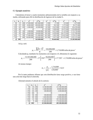 Rodrigo Salas Apuntes de Estadística


C) Ejemplo numérico

   Calculemos el tercer y cuarto momentos adimensionales de la variable con respecto a su
media, utilizando para ello la distribución de ingresos de la ciudad A.

 xi     ni      zi      zi3              zi3*ni       xi2                 xi2*ni             xi3            xi3*ni
  50     15    -300 -27.000.000       -405.000.000     2.500                 37.500           125.000         1.875.000
 150     25    -200 -8.000.000        -200.000.000    22.500                562.500         3.375.000       84.375.000
 250     42    -100 -1.000.000         -42.000.000    62.500              2.625.000        15.625.000      656.250.000
 350     48        0          0                  0   122.500              5.880.000        42.875.000    2.058.000.000
 450     30     100   1.000.000         30.000.000   202.500              6.075.000        91.125.000    2.733.750.000
 550     20     200   8.000.000        160.000.000   302.500              6.050.000       166.375.000    3.327.500.000
 650     13     300 27.000.000         351.000.000   422.500              5.492.500       274.625.000    3.570.125.000
 750       7    400 64.000.000         448.000.000   562.500              3.937.500       421.875.000    2.953.125.000
    Σ   200                            342.000.000                       30.660.000                     15.385.000.000

        Así µ3 será:


                                        ∑ (x − x )
                                                 3
                                          342.000.000
                                 µ3   =              = = 1.710.000 miles de pesos 3
                                   n          200
        Calculando µ3 mediante los momentos con respecto a 0, obtenemos lo siguiente:
                      15.385.000.000             30.660.000 
               µ3 =                  − 3 * 350 *                       3
                                                              + 2 * 350 = 1.710.000 miles de pesos
                                                                                                    3

                           200                       200    

        Al mismo tiempo:
                                                             µ3          1.710.000
                                                α3 =                 =                  = 0 ,32
                                                         2
                                                             µ   3
                                                                 2
                                                                         2
                                                                             30.800 3

       Por lo tanto podemos afirmar que esta distribución tiene sesgo positivo, o sea tiene
una cola más larga hacia la derecha.

        Alternativamente el cálculo de la curtosis:

                         xi     ni   zi            zi4                              zi4*ni
                          50     15 -300         8.100.000.000                    121.500.000.000
                         150     25 -200         1.600.000.000                     40.000.000.000
                         250     42 -100           100.000.000                      4.200.000.000
                         350     48     0                    0                                  0
                         450     30 100            100.000.000                      3.000.000.000
                         550     20 200          1.600.000.000                     32.000.000.000
                         650     13 300          8.100.000.000                    105.300.000.000
                         750       7 400        25.600.000.000                    179.200.000.000
                            Σ   200             45.200.000.000                    485.200.000.000




                                                                                                                    32
 