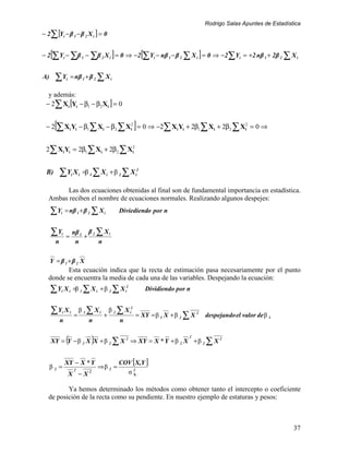 Rodrigo Salas Apuntes de Estadística
− 2 ∑ [Yi − β 1 − β 2 X i ] = 0


     [                                            ]               [                      ]
− 2 ∑ Yi − ∑β 1 − ∑β 2 X i = 0 ⇒ −2 ∑Yi − nβ 1 − β 2 ∑ X i = 0 ⇒ −2 ∑Yi = +2 nβ 1 + 2β 2 ∑ X i


A)       ∑Y      i   = nβ 1 + β 2 ∑ X i

  y además:
 − 2∑ Xi [Yi − β1 − β2 Xi ] = 0


         [                                                    ]
 − 2 ∑ Xi Yi − β1 ∑ X i − β2 ∑ X i2 = 0 ⇒ −2∑ Xi Yi + 2β1 ∑ Xi + 2β2 ∑ Xi2 = 0 ⇒


 2∑ Xi Yi = 2β1 ∑ X i + 2β2 ∑ Xi2


  B)         ∑Y X        i       i   =β 1 ∑ X i + β 2 ∑ X i2

        Las dos ecuaciones obtenidas al final son de fundamental importancia en estadística.
   Ambas reciben el nombre de ecuaciones normales. Realizando algunos despejes:

     ∑Y      i   = nβ 1 + β 2 ∑ X i                   Diviediendo por n


     ∑Y      i
                 =
                         nβ 1 β 2 ∑ X i
                             +
         n                n       n

     Y = β 1 +β 2 X
          Esta ecuación indica que la recta de estimación pasa necesariamente por el punto
   donde se encuentra la media de cada una de las variables. Despejando la ecuación:
     ∑Y X    i       i       =β 1 ∑ X i + β 2 ∑ X i2                  Dividiendo por n


     ∑Y X    i       i
                             =
                                 β 1∑ Xi
                                             +
                                                 β 2 ∑ X i2
                                                              = XY = β 1 X + β 2 ∑ X 2       despejando el valor de β 1
             n                         n              n


                 (                      )
     XY = Y − β 2 X X + β 2 ∑ X 2 ⇒ XY = X * Y + β 2 X + β 2 ∑ X 2
                                                                                     2




                 XY − X * Y                           COV [X,Y ]
     β2 =                    2
                                            ⇒β 2 =
                     X − X2                             σ2X



          Ya hemos determinado los métodos como obtener tanto el intercepto o coeficiente
   de posición de la recta como su pendiente. En nuestro ejemplo de estaturas y pesos:



                                                                                                                              37
 