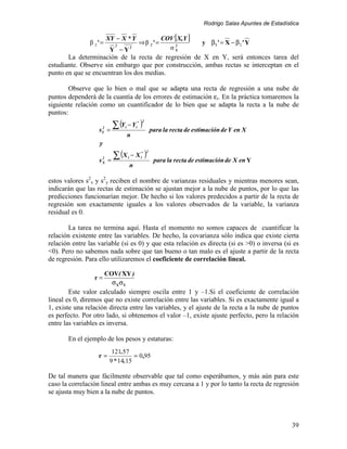 Rodrigo Salas Apuntes de Estadística

                           XY − X * Y                        COV [X,Y ]
               β 2' =         2
                                               ⇒ β 2' =          2
                                                                             y β 1' = X − β 2 ' Y
                            Y − Y2                             σY
       La determinación de la recta de regresión de X en Y, será entonces tarea del
estudiante. Observe sin embargo que por construcción, ambas rectas se interceptan en el
punto en que se encuentran los dos medias.

        Observe que lo bien o mal que se adapta una recta de regresión a una nube de
puntos dependerá de la cuantía de los errores de estimación εi. En la práctica tomaremos la
siguiente relación como un cuantificador de lo bien que se adapta la recta a la nube de
puntos:

                   s   2
                           =
                             ∑ (Y − Y )
                                  i           i
                                               * 2

                                                         para la recta de estimación de Y en X
                       Y
                                      n
                   y

                             ∑ (X                    )
                                                     2
                       2              i   − X i*
                   s   X   =                              para la recta de estimación de X en Y
                                          n

estos valores s2x y s2y reciben el nombre de varianzas residuales y mientras menores sean,
indicarán que las rectas de estimación se ajustan mejor a la nube de puntos, por lo que las
predicciones funcionarían mejor. De hecho si los valores predecidos a partir de la recta de
regresión son exactamente iguales a los valores observados de la variable, la varianza
residual es 0.

       La tarea no termina aquí. Hasta el momento no somos capaces de cuantificar la
relación existente entre las variables. De hecho, la covarianza sólo indica que existe cierta
relación entre las variable (si es 0) y que esta relación es directa (si es >0) o inversa (si es
<0). Pero no sabemos nada sobre que tan bueno o tan malo es el ajuste a partir de la recta
de regresión. Para ello utilizaremos el coeficiente de correlación lineal.

                           COV( XY )
                 r=
                             σ XσY
        Este valor calculado siempre oscila entre 1 y –1.Si el coeficiente de correlación
lineal es 0, diremos que no existe correlación entre las variables. Si es exactamente igual a
1, existe una relación directa entre las variables, y el ajuste de la recta a la nube de puntos
es perfecto. Por otro lado, si obtenemos el valor –1, existe ajuste perfecto, pero la relación
entre las variables es inversa.

       En el ejemplo de los pesos y estaturas:
                             121.57
                   r=                 = 0 ,95
                            9 * 14.15

De tal manera que fácilmente observable que tal como esperábamos, y más aún para este
caso la correlación lineal entre ambas es muy cercana a 1 y por lo tanto la recta de regresión
se ajusta muy bien a la nube de puntos.



                                                                                                              39
 