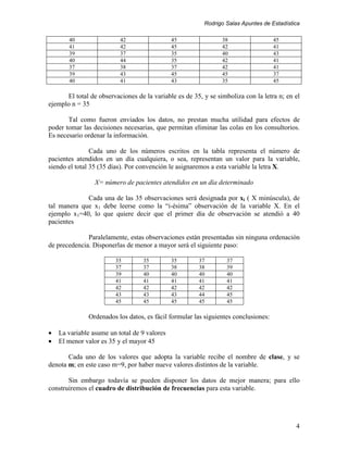 Rodrigo Salas Apuntes de Estadística

       40                 42                  45                38                  45
       41                 42                  45                42                  41
       39                 37                  35                40                  43
       40                 44                  35                42                  41
       37                 38                  37                42                  41
       39                 43                  45                45                  37
       40                 41                  43                35                  45

      El total de observaciones de la variable es de 35, y se simboliza con la letra n; en el
ejemplo n = 35

       Tal como fueron enviados los datos, no prestan mucha utilidad para efectos de
poder tomar las decisiones necesarias, que permitan eliminar las colas en los consultorios.
Es necesario ordenar la información.

                Cada uno de los números escritos en la tabla representa el número de
pacientes atendidos en un día cualquiera, o sea, representan un valor para la variable,
siendo el total 35 (35 días). Por convención le asignaremos a esta variable la letra X.

                 X= número de pacientes atendidos en un día determinado

             Cada una de las 35 observaciones será designada por xi ( X minúscula), de
tal manera que x1 debe leerse como la “i-ésima” observación de la variable X. En el
ejemplo x1=40, lo que quiere decir que el primer día de observación se atendió a 40
pacientes

              Paralelamente, estas observaciones están presentadas sin ninguna ordenación
de precedencia. Disponerlas de menor a mayor será el siguiente paso:

                        35         35         35       37         37
                        37         37         38       38         39
                        39         40         40       40         40
                        41         41         41       41         41
                        42         42         42       42         42
                        43         43         43       44         45
                        45         45         45       45         45

              Ordenados los datos, es fácil formular las siguientes conclusiones:

•   La variable asume un total de 9 valores
•   El menor valor es 35 y el mayor 45

       Cada uno de los valores que adopta la variable recibe el nombre de clase, y se
denota m; en este caso m=9, por haber nueve valores distintos de la variable.

       Sin embargo todavía se pueden disponer los datos de mejor manera; para ello
construiremos el cuadro de distribución de frecuencias para esta variable.




                                                                                           4
 