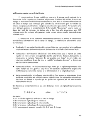 Rodrigo Salas Apuntes de Estadística



a) Componentes de una serie de tiempo

        El comportamiento de una variable en una serie de tiempo es el resultado de la
interacción de un conjunto de elementos subyacentes. El objeto del análisis de series de
tiempo es individualizar la influencia de cada uno de ellos. Ello se facilita con la utilización
de series de tiempo que contengan gran cantidad de observaciones para la variable de
interés. Desgraciadamente ello no siempre es sencillo como quisiéramos. Por ejemplo sería
muy útil para conocer el comportamiento de la variable “desempleo”, tener a mano los
datos del total de personas sin trabajo día a día. Con ello contaríamos con 365
observaciones. Sin embargo sólo podemos contar con un número mucho mas modesto de
observaciones.

     La interacción de los elementos anteriormente señalados, se traduce en una serie de
movimientos característicos de las series de tiempo. A continuación detallaremos estos
movimientos:

•   Tendencia: Es una variación sistemática no periódica que corresponde a la forma básica
    en que varía suave y constantemente un fenómeno en un período relativamente largo.

•   Variaciones o movimientos estacionales: Son fluctuaciones que se repiten en forma
    regular con períodos fijos. Estos períodos pueden tener diversa duración. Por ejemplo si
    observamos la variable ”consumo de luz eléctrica por hogar” recorre todas sus
    estaciones en el lapso de un día, pero la variable “producción de uvas” se demora un
    año en recorrer sus estaciones.

•   Variaciones cíclicas: Son fluctuaciones de largo plazo, que se repiten regularmente cada
    cierto número de años, pero de un período no fácilmente determinable. El principal
    problema de las variaciones cíclicas es la determinación de la longitud del ciclo.

•   Variaciones aleatorias irregulares o no sistemáticas: Son las que se presentan en forma
    accidental, motivadas por múltiples causas impredecibles. La componente aleatoria de
    una serie de tiempo es aquella que no puede ser explicada por los movimientos
    anteriormente citados.

En Resumen el comportamiento de una serie de tiempo puede ser explicado de la siguiente
manera:

               Y= T+E+C+A                     o bien:        Y= T*E*C*A

En dónde:
Y: Es la variable a predecir mediante la serie de tiempo
T: Es la variación explicada por la tendencia
E: Es la variación explicada por la estacionalidad
C: Es la variación explicada por la componente cíclica
A: Es la componente aleatoria impredecible de la serie de tiempo



                                                                                             41
 