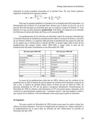 Rodrigo Salas Apuntes de Estadística


utilizando la misma cantidad consumida en el período base. De esta forma podemos
replantear la fórmula de la siguiente manera
                                    ∑   q 0 i * p ti
                                                                     p ti  q * p0 i
                 IG   t   = 100 *   i
                                         Go
                                                       = 100 *   ∑
                                                                 i   p0 i
                                                                          * 0i
                                                                              G0


       Note que la segunda igualdad es el producto de la multiplicación del numerador y el
denominador por el precio en el período base; observe que el factor (qoi*poi)/Go no es la
porción del total del gasto en el período base que se ocupa en comprar el artículo “i”. Esta
porción es lo que ya antes llamamos ponderación. Este índice de Laspeyres es el utilizado
en Chile para el cálculo del Indice de Precios al Consumidor IPC.

         Las ponderaciones de los artículos son obtenidas a partir de encuestas realizadas por
el Instituto Nacional de Estadísticas periódicamente sobre el consumo de bienes y servicios
de las familias chilenas. La siguiente tabla presenta la ponderación por grupo de cada uno
de los grupos que se utilizan para el cálculo del IPC, en primer lugar sobre la base de las
ponderaciones del antiguo índice (Abril 1989=100), y luego sobre la base de las
ponderaciones del índice actualmente en uso (Diciembre 98=100)

               IPC base abril 1989=100                                      IPC base dic 1998=100

                   Grupos                              %                         Grupos              %
       Alimentación                                    33            Alimentación                    27
       Vivienda                                        25            Vivienda                        20
       Vestuario                                        8            Equipamiento de vivienda        8
       Transporte y Comunicaciones                     17            Vestuario                        8
       Otros                                           16            Transporte                     12
                                                                     Salud                           9
                                                                     Educación y Recreación         11
                                                                     Otros                           4
       Total                                       100               Total                          100

        La suma de las ponderaciones debe dar un 100%; observe que los cambios en las
ponderaciones se debe al ahecho de que las pautas de consumo de las personas varían de un
año a otro. A manera de ejemplo puede citarse el hecho de que en Abril de 1989, las
personas destinaban un 33% de sus gastos a productos alimenticios. Posteriormente en
Diciembre de 1998 los chilenos sólo destinamos el 27% de nuestro gasto a alimentos. Esta
variación no necesariamente significa que “comamos menos”, sino que también se debe a
que el gasto de los chilenos se ha incrementado a tasa mayor que el gasto en alimentos.


d) Empalmes

       Tal como ocurrió en Diciembre de 1998 existen meses para los cuales existen dos
índices con bases diferentes. Esto trae la complicación de expresar los índices anteriores a
la implementación de la nueva base en términos de ella. Observemos lo ocurrido en
Diciembre del año 1998:


                                                                                                              49
 