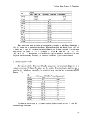 Rodrigo Salas Apuntes de Estadística



                       Indices
          Mes
                       Abril 1989= 100   Diciembre 1998=100   Empalmado
          Oct 98             308,64                                 99,4
          Nov 98             308,94                                 99,49
          Dic 98             310,51              100                 100
          Ene 99                                99,67
          Feb 99                                99,74
          Mar 99                               100,37
          Abr 99                               100,75
          May 99                               100,87
          Jun 99                               101,01
          Jul 99                               101,08
          Ago 99                               101,28
          Sep 99                               101,51
          Oct 99                               101,87
          Nov 99                               102,04
          Dic 99                               102,31

       Para solucionar este problema se toma como referencia el año base, dividiendo el
valor del índice con la nueva base en el mes del empalme (Que por definición es 100), por
el índice en el mes del empalme pero calculado sobre la base anterior. Esta división
proporciona un factor k. En el ejemplo el factor k para Dic. de 1998 vale:
(100/310,51)=0,3221. Luego este valor se multiplica por el valor de los índices (con base
antigua), anteriores a Dic. de 1998, y se obtienen los valores expresados en la tabla.


e) Variaciones mensuales

       Frecuentemente los datos mas utilizados en cuanto a las variaciones de precios es la
variación mensual. De hecho los datos que los medios de comunicación publican en su
mayoría son variaciones mensuales. La siguiente tabla presenta las variaciones del IPC
durante 1999.
                    Mes
                                Diciembre 1998=100   Variación mensual
                    Dic 98              100                    0
                    Ene 99             99,67                -0,33
                    Feb 99             99,74                 0,07
                    Mar 99            100,37                 0,63
                    Abr 99            100,75                 0,38
                    May 99            100,87                 0,12
                    Jun 99            101,01                 0,14
                    Jul 99            101,08                 0,07
                    Ago 99            101,28                 0,20
                    Sep 99            101,51                 0,23
                    Oct 99            101,87                 0,35
                    Nov 99            102,04                 0,17
                    Dic 99            102,31                 0,26

       Cada variación mensual se calcula dividiendo el índice de un mes por el valor del
mes anterior y restando 1.


                                                                                           50
 