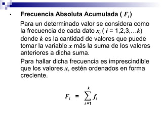 Frecuencia Absoluta Acumulada (  F i  ) Para un determinado valor se considera como la frecuencia de cada dato  x i   (  i   = 1,2,3,… k ) donde  k   es la cantidad de valores que puede tomar la variable  x  más la suma de los valores anteriores a dicha suma. Para hallar dicha frecuencia es imprescindible que los valores  x , estén ordenados en forma creciente.  F i   =  ∑  f i   k i  =1 