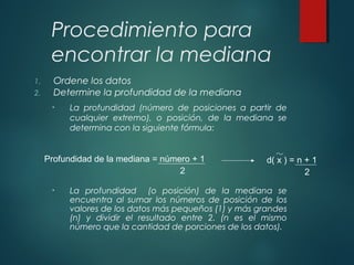 Procedimiento para
encontrar la mediana
1. Ordene los datos
2. Determine la profundidad de la mediana
• La profundidad (número de posiciones a partir de
cualquier extremo), o posición, de la mediana se
determina con la siguiente fórmula:
• La profundidad (o posición) de la mediana se
encuentra al sumar los números de posición de los
valores de los datos más pequeños (1) y más grandes
(n) y dividir el resultado entre 2. (n es el mismo
número que la cantidad de porciones de los datos).
Profundidad de la mediana = número + 1
2
d( x ) = n + 1
2
 