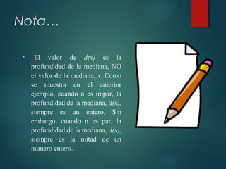 Nota…
• El valor de d(x) es la
profundidad de la mediana, NO
el valor de la mediana, x. Como
se muestra en el anterior
ejemplo, cuando n es impar, la
profundidad de la mediana, d(x),
siempre es un entero. Sin
embargo, cuando n es par, la
profundidad de la mediana, d(x),
siempre es la mitad de un
número entero.
 
