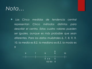 Nota…
 Las Cinco medidas de tendencia central
representan Cinco métodos distintos para
describir el centro. Estos cuatro valores pueden
ser iguales, aunque es más probable que sean
diferentes. Para los datos muéstrales 6, 7, 8, 9, 9,
10, la media es 8.2, la mediana es 8.5, la moda es
9
6 7 8 9 10
9
8.2 8.5 9
 