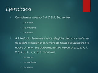 Ejercicios
1. Considere la muestra 2, 4, 7, 8, 9. Encuentre:
• La media
• La mediana
• La moda
1. A 15 estudiantes universitarios, elegidos aleatoriamente, se
les solicitó mencionar el número de horas que durmieron la
noche anterior. Los datos resultantes fueron, 5, 6, 6, 8, 7, 7,
9, 5, 4, 8, 11, 6, 7, 8, 7. Encontrar:
• La media
• La mediana
• La moda
 