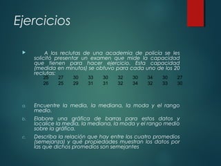 Ejercicios
 A los reclutas de una academia de policía se les
solicitó presentar un examen que mide la capacidad
que tienen para hacer ejercicio. Esta capacidad
(medida en minutos) se obtuvo para cada uno de los 20
reclutas:
a. Encuentre la media, la mediana, la moda y el rango
medio.
b. Elabore una gráfica de barras para estos datos y
localice la media, la mediana, la moda y el rango medio
sobre la gráfica.
c. Describa la relación que hay entre los cuatro promedios
(semejanza) y qué propiedades muestran los datos por
las que dichos promedios son semejantes
25 27 30 33 30 32 30 34 30 27
26 25 29 31 31 32 34 32 33 30
 