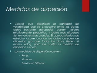 Medidas de dispersión
 Valores que describen la cantidad de
variabilidad que se encuentra entre los datos:
datos bastante agrupados poseen valores
relativamente pequeños, y datos más dispersos
tienen valores más grandes. El agrupamiento más
estrecho ocurre cuando los datos carecen de
dispersión (ya que todos los datos tienen el
mismo valor), para los cuáles la medida de
dispersión es cero.
 Las medidas de dispersión incluyen:
• Rango
• Varianza
• Desviación Estándar
 