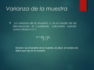 Varianza de la muestra
 La varianza de la muestra, s2
, es la media de las
desviaciones al cuadrado, calculada usando
como divisor a n-1.
s2
= Σ(x – x)2
n - 1
Donde n es el tamaño de la muestra, es decir, el número de
datos que hay en la muestra
 