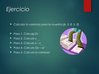 Ejercicio
 Calcular la varianza para la muestra {6, 3, 8, 5, 3}
 Paso 1. Calcula Σx
 Paso 2. Calcula x
 Paso 3. Calcula x – x
 Paso 4. Calcula Σ(x – x)2
 Paso 5. Calcula la varianza
 