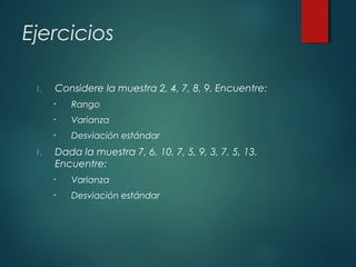 Ejercicios
1. Considere la muestra 2, 4, 7, 8, 9. Encuentre:
• Rango
• Varianza
• Desviación estándar
1. Dada la muestra 7, 6, 10, 7, 5, 9, 3, 7, 5, 13.
Encuentre:
• Varianza
• Desviación estándar
 