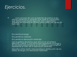 Ejercicios.
 A los reclutas de una academia de policía se les
solicitó presentar un examen que mide la capacidad
que tienen para hacer ejercicio. Esta capacidad
(medida en minutos) se obtuvo para cada uno de los 20
reclutas:
• Encuentre el rango
• Encuentre la varianza
• Encuentre la desviación estándar
• Use la gráfica de barras que obtuvo en el anterior
ejercicio y trace 1) una recta que represente al rango y
2) una recta que empiece en la media y cuya longitud
represente el valor de la desviación estándar
• Describa cómo están relacionados la distribución de los
datos, el rango y la desviación estándar.
25 27 30 33 30 32 30 34 30 27
26 25 29 31 31 32 34 32 33 30
 